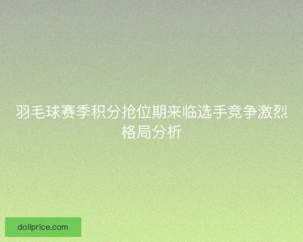羽毛球赛季积分抢位期来临选手竞争激烈格局分析