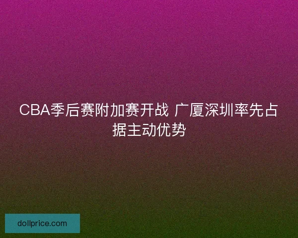CBA季后赛附加赛开战 广厦深圳率先占据主动优势