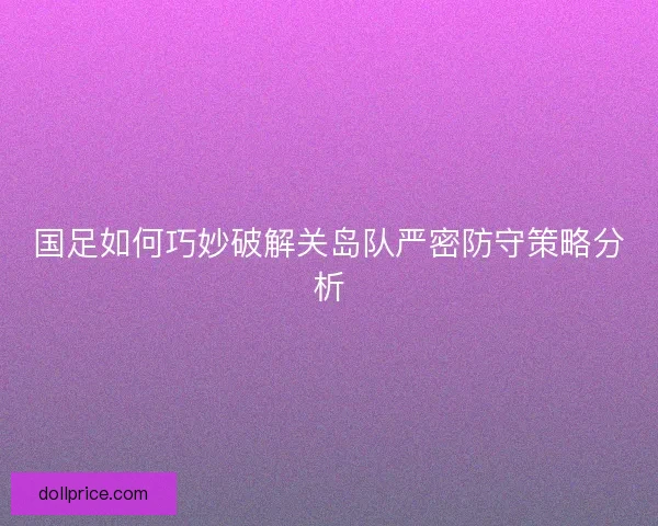 国足如何巧妙破解关岛队严密防守策略分析