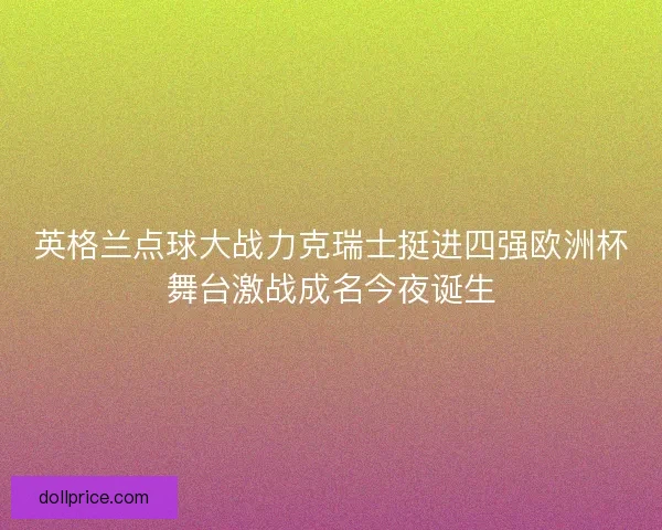 英格兰点球大战力克瑞士挺进四强欧洲杯舞台激战成名今夜诞生