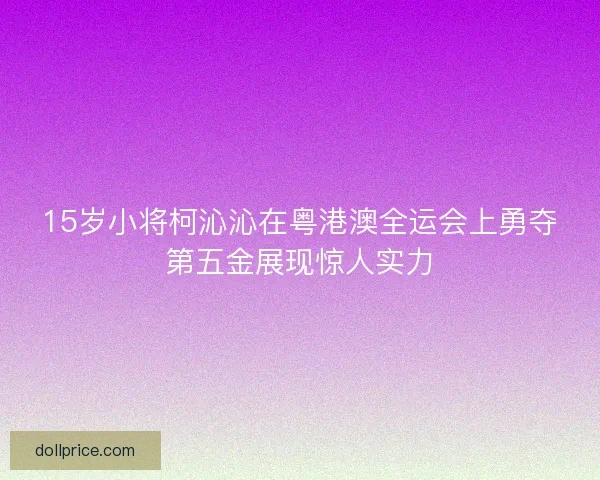 15岁小将柯沁沁在粤港澳全运会上勇夺第五金展现惊人实力
