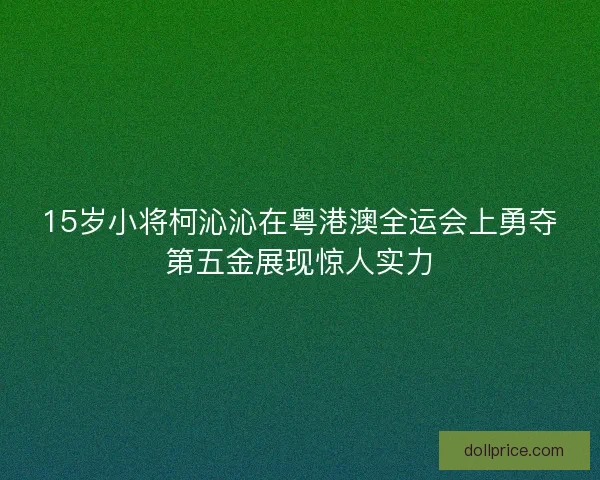 15岁小将柯沁沁在粤港澳全运会上勇夺第五金展现惊人实力