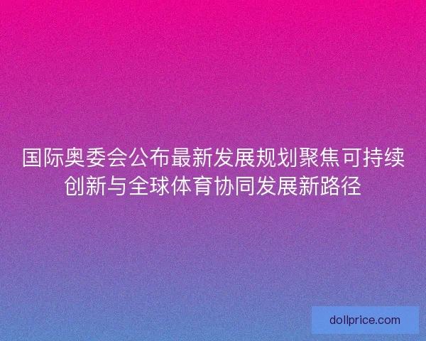 国际奥委会公布最新发展规划聚焦可持续创新与全球体育协同发展新路径