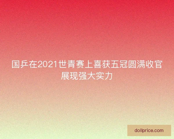 国乒在2021世青赛上喜获五冠圆满收官展现强大实力