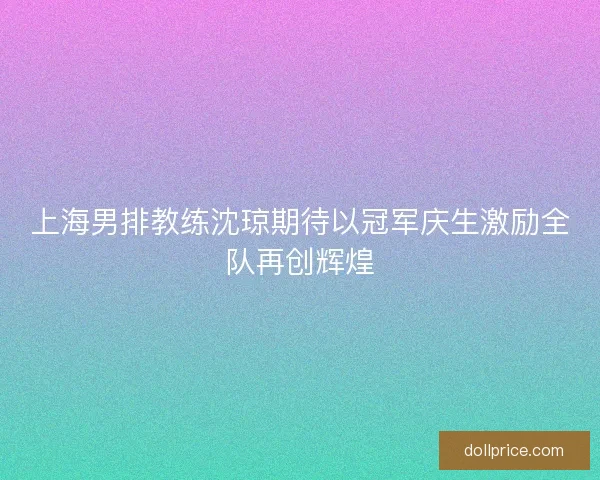 上海男排教练沈琼期待以冠军庆生激励全队再创辉煌
