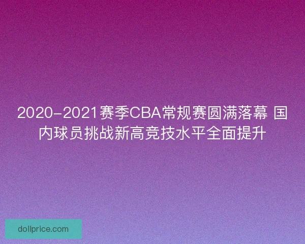 2020-2021赛季CBA常规赛圆满落幕 国内球员挑战新高竞技水平全面提升