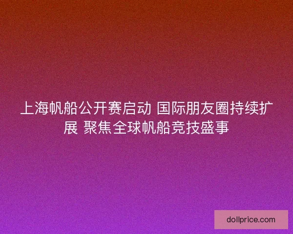 上海帆船公开赛启动 国际朋友圈持续扩展 聚焦全球帆船竞技盛事