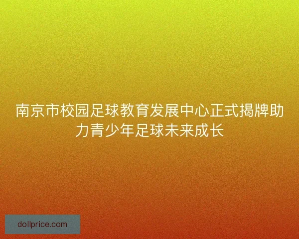 南京市校园足球教育发展中心正式揭牌助力青少年足球未来成长 南京市校园足球教育发展中心正式揭牌助力青少年足球未来成长