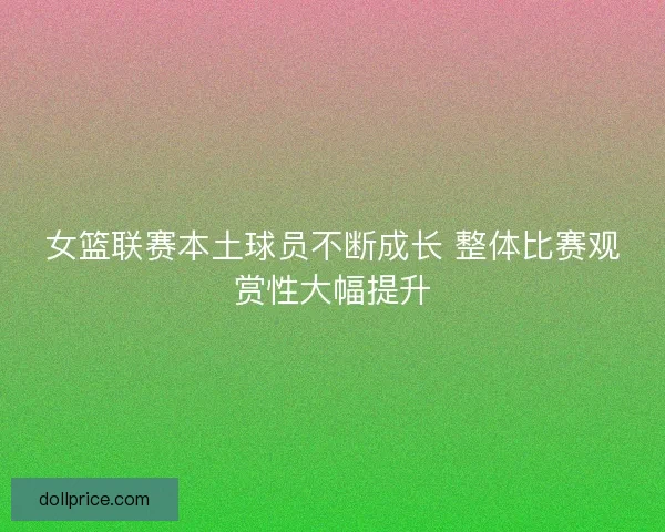 女篮联赛本土球员不断成长 整体比赛观赏性大幅提升