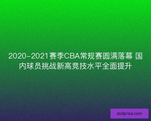 2020-2021赛季CBA常规赛圆满落幕 国内球员挑战新高竞技水平全面提升